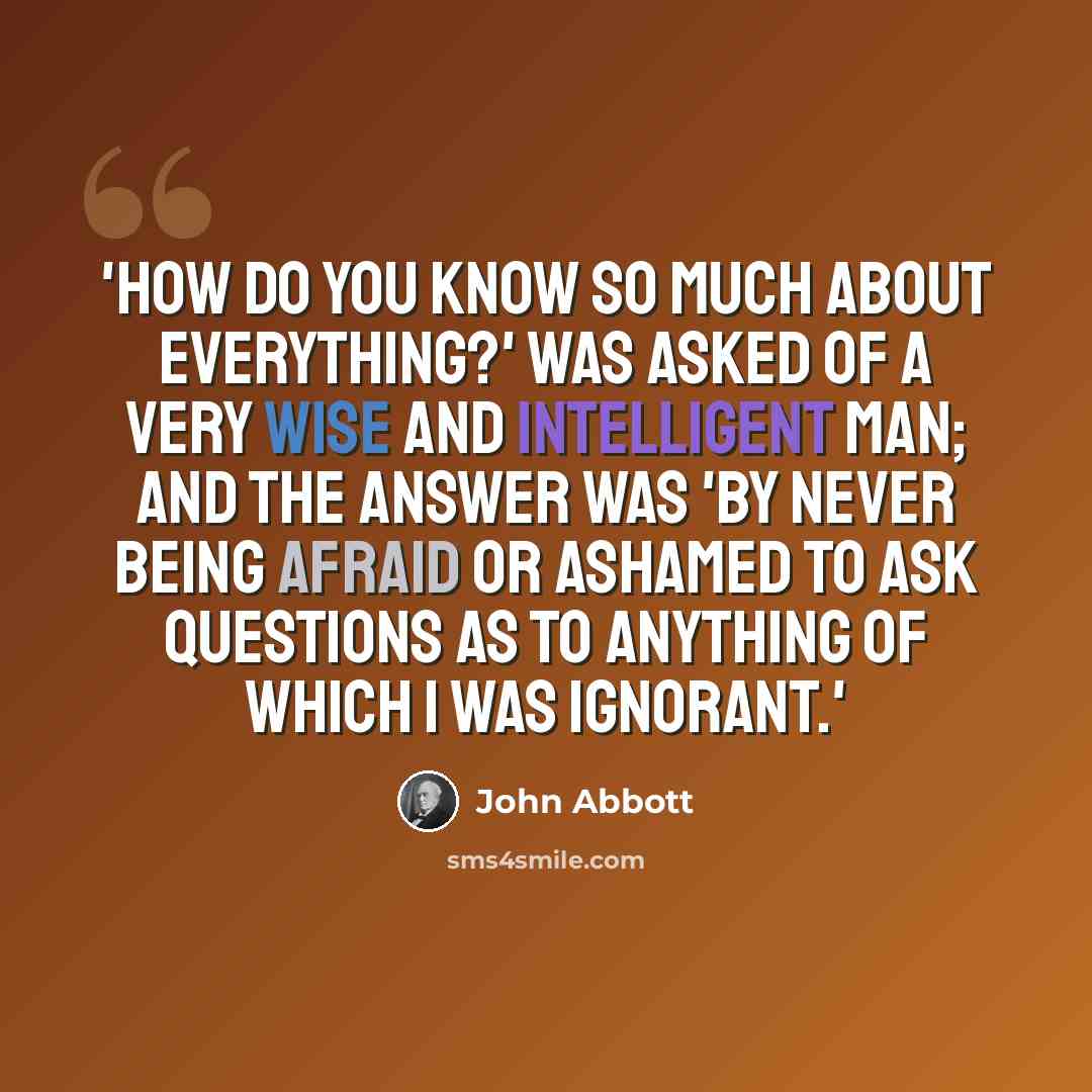 “'How do you know so much about everything?' was asked of a very wise and intelligent man; and the answer was 'By never being afraid or ashamed to ask questions as to anything of which I was ignorant.'” quote by John Abbott