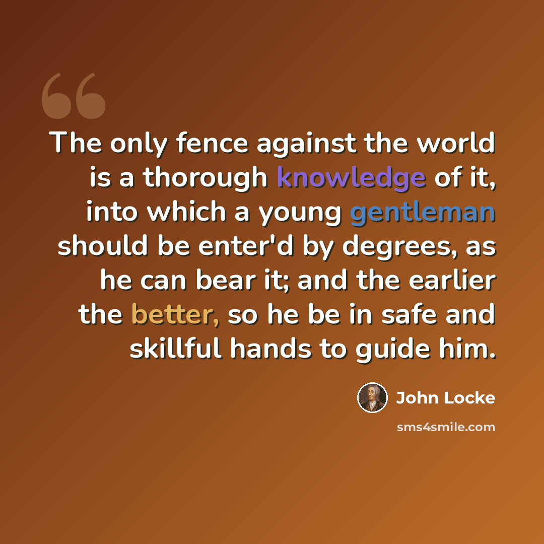 “The only fence against the world is a thorough knowledge of it, into which a young gentleman should be enter'd by degrees, as he can bear it; and the earlier the better, so he be in safe and skillful hands to guide him.” quote by John Locke