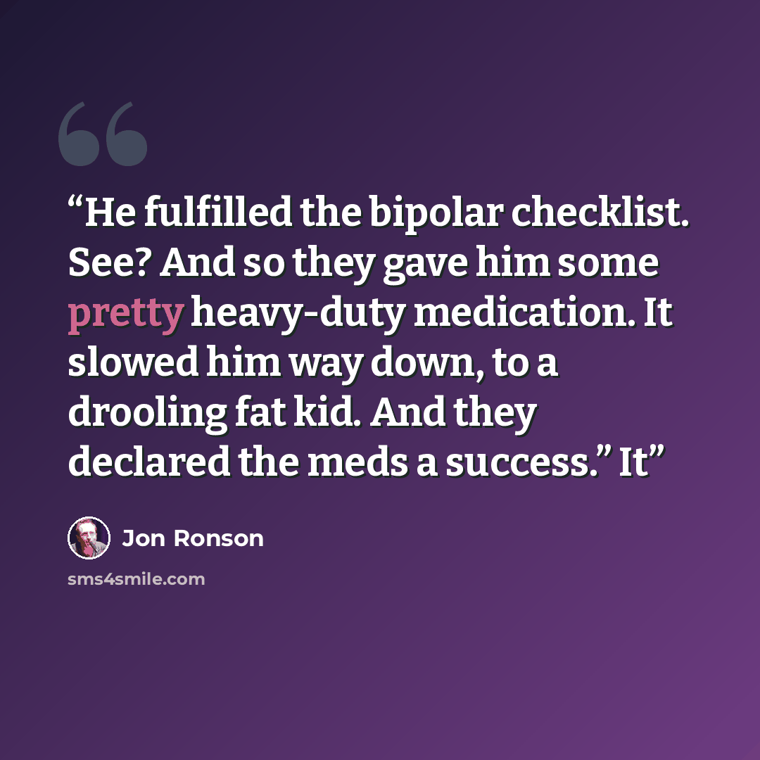 “He fulfilled the bipolar checklist. See? And so they gave him some pretty heavy-duty medication. It slowed him way down, to a drooling fat kid. And they declared the meds a success.” It” quote by Jon Ronson