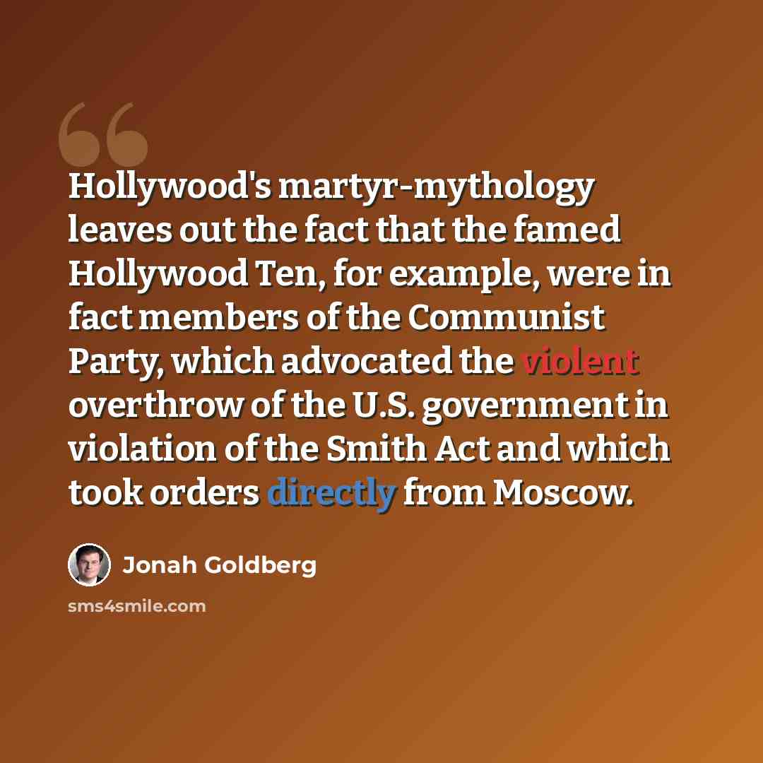 “Hollywood's martyr-mythology leaves out the fact that the famed Hollywood Ten, for example, were in fact members of the Communist Party, which advocated the violent overthrow of the U.S. government in violation of the Smith Act and which took orders directly from Moscow.” quote by Jonah Goldberg