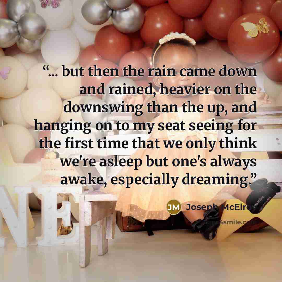 “... but then the rain came down and rained, heavier on the downswing than the up, and hanging on to my seat seeing for the first time that we only think we're asleep but one's always awake, especially dreaming.” quote by Joseph McElroy