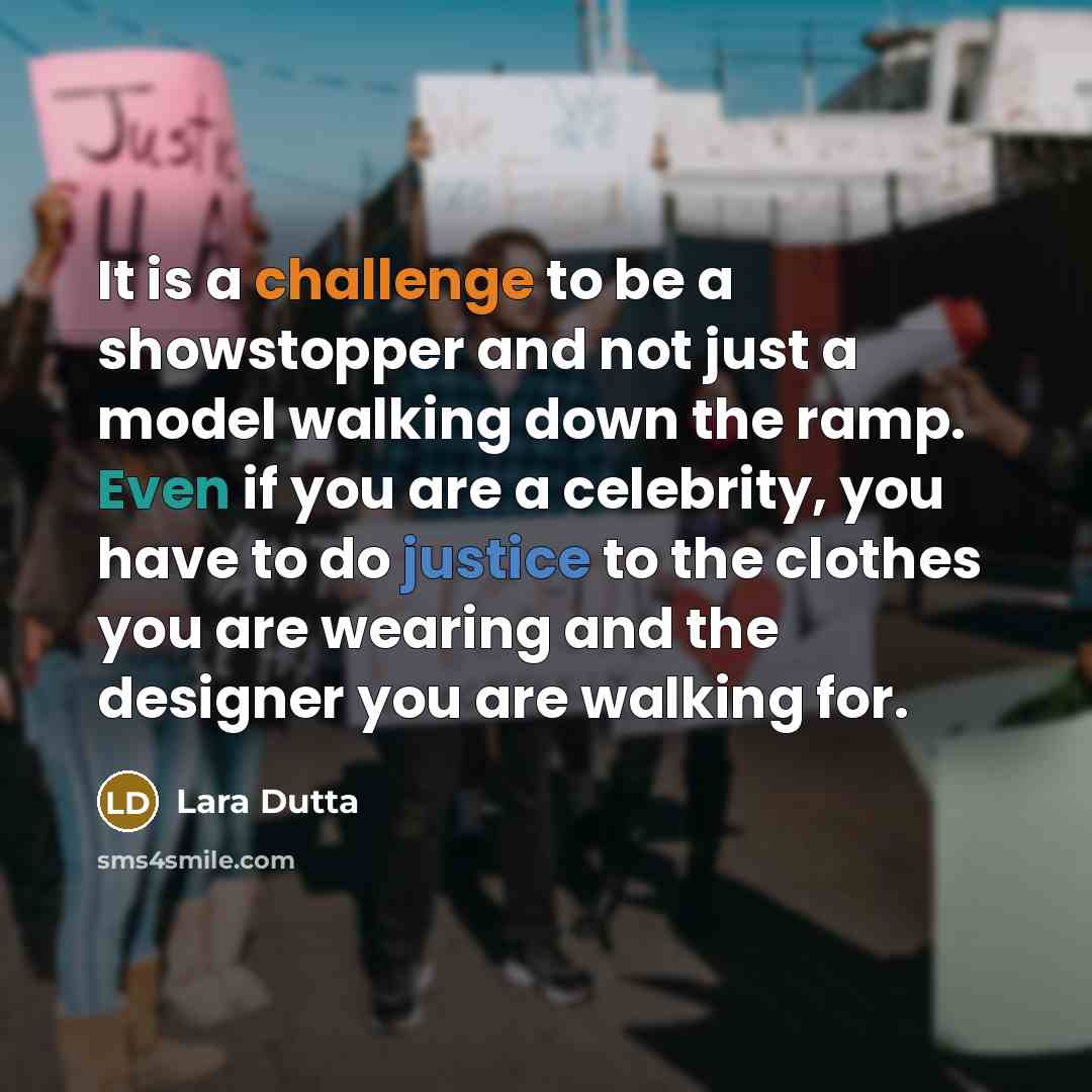 “It is a challenge to be a showstopper and not just a model walking down the ramp. Even if you are a celebrity, you have to do justice to the clothes you are wearing and the designer you are walking for.” quote by Lara Dutta