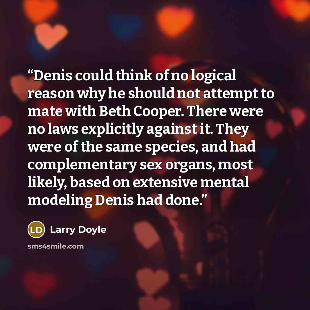 “Denis could think of no logical reason why he should not attempt to mate with Beth Cooper. There were no laws explicitly against it. They were of the same species, and had complementary sex organs, most likely, based on extensive mental modeling Denis had done.” quote by Larry Doyle