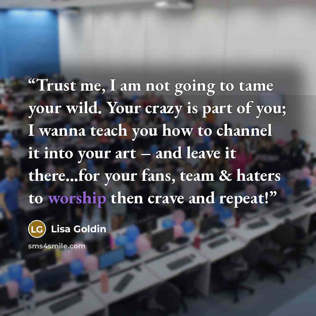 “Trust me, I am not going to tame your wild. Your crazy is part of you; I wanna teach you how to channel it into your art – and leave it there...for your fans, team & haters to worship then crave and repeat!” quote by Lisa Goldin