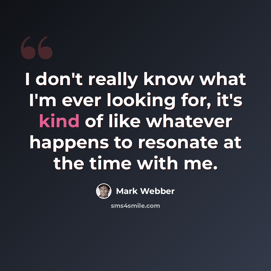 “I don't really know what I'm ever looking for, it's kind of like whatever happens to resonate at the time with me.” quote by Mark Webber