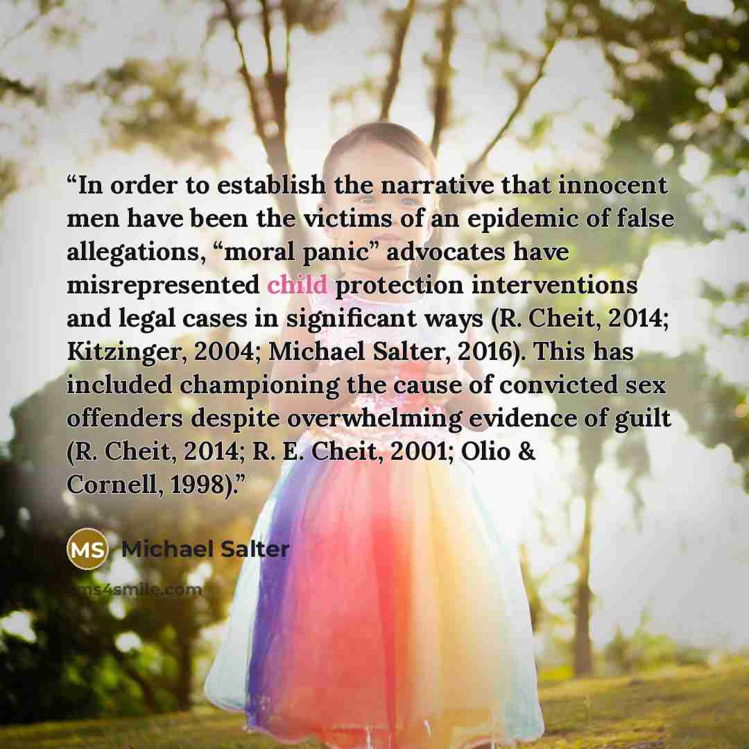 “In order to establish the narrative that innocent men have been the victims of an epidemic of false allegations, “moral panic” advocates have misrepresented child protection interventions and legal cases in significant ways (R. Cheit, 2014; Kitzinger, 2004; Michael Salter, 2016). This has included…” quote by Michael Salter