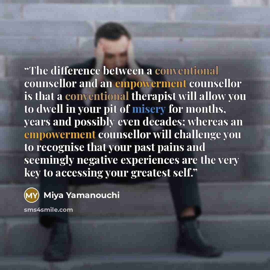“The difference between a conventional counsellor and an empowerment counsellor is that a conventional therapist will allow you to dwell in your pit of misery for months, years and possibly even decades; whereas an empowerment counsellor will challenge you to recognise that your past pains and…” quote by Miya Yamanouchi