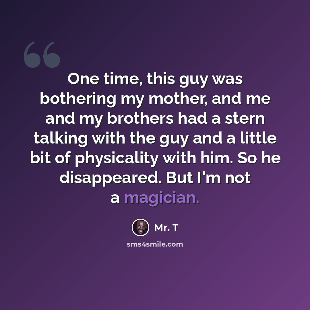 “One time, this guy was bothering my mother, and me and my brothers had a stern talking with the guy and a little bit of physicality with him. So he disappeared. But I'm not a magician.” quote by Mr. T