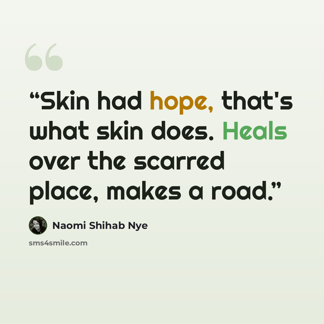 “Skin had hope, that's what skin does. Heals over the scarred place, makes a road.” quote by Naomi Shihab Nye