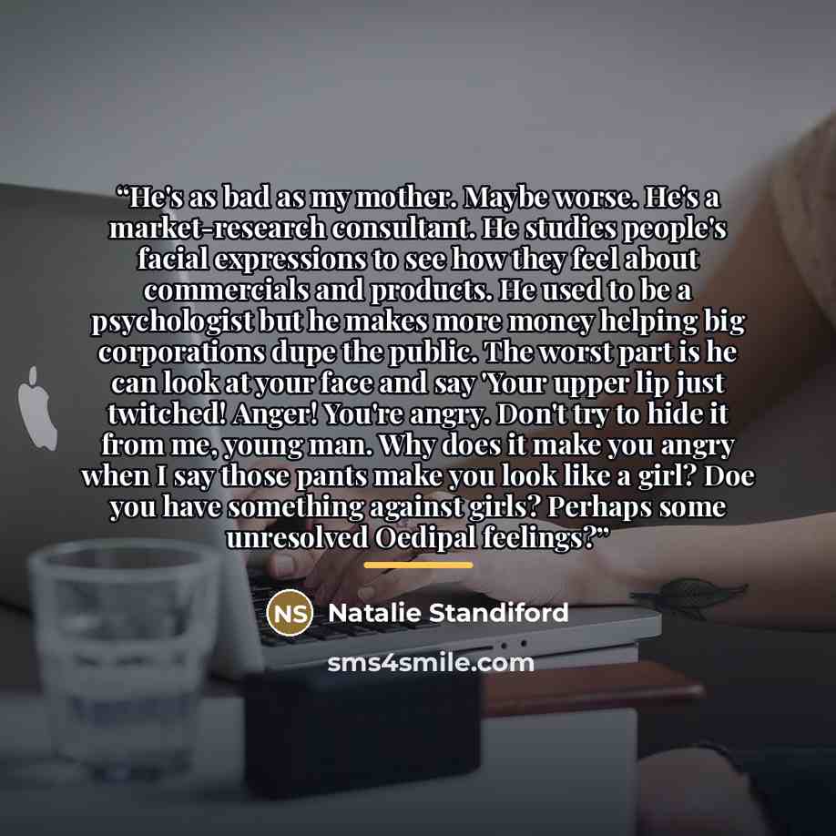 “He's as bad as my mother. Maybe worse. He's a market-research consultant. He studies people's facial expressions to see how they feel about commercials and products. He used to be a psychologist but he makes more money helping big corporations dupe the public. The worst part is he can look at your…” quote by Natalie Standiford