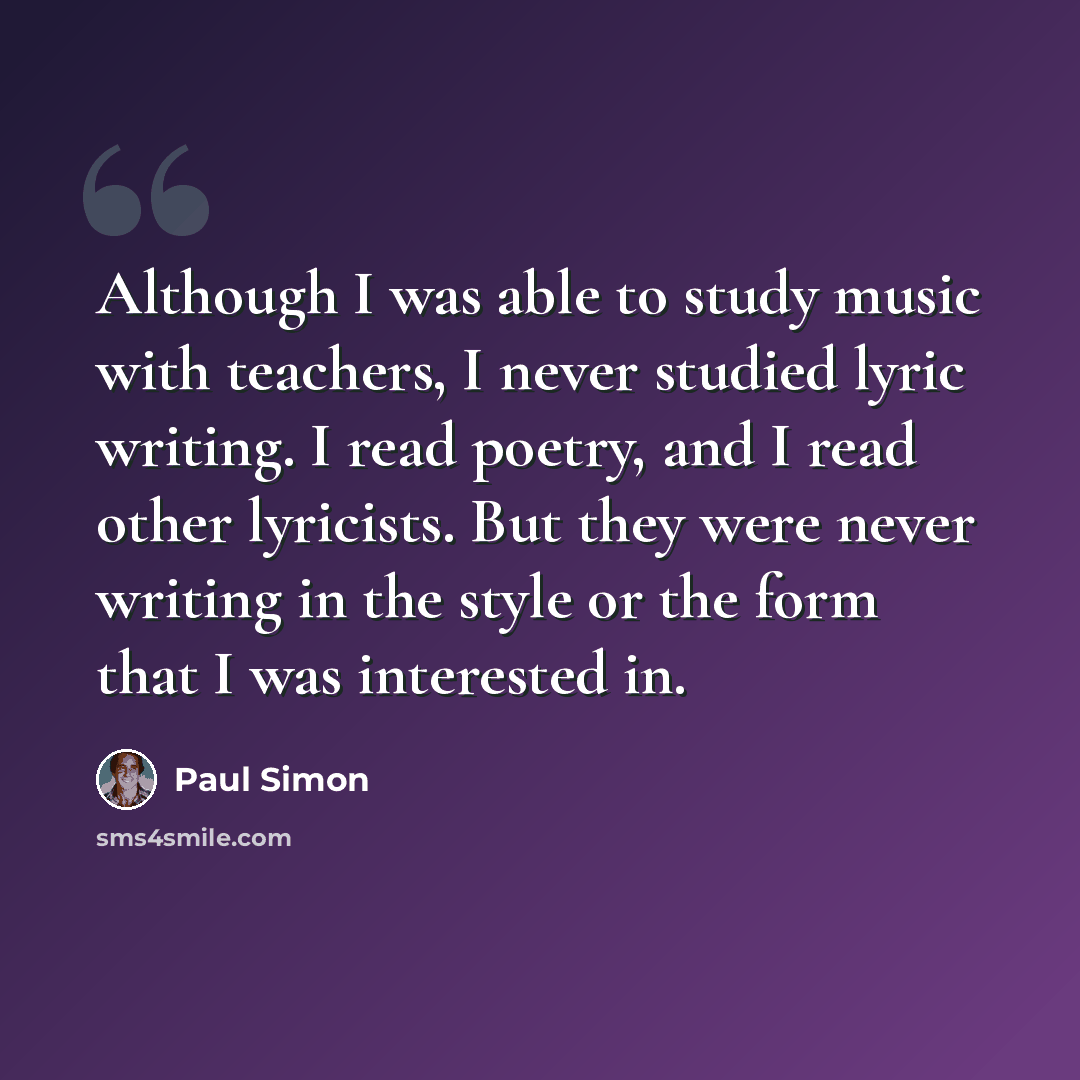 “Although I was able to study music with teachers, I never studied lyric writing. I read poetry, and I read other lyricists. But they were never writing in the style or the form that I was interested in.” quote by Paul Simon