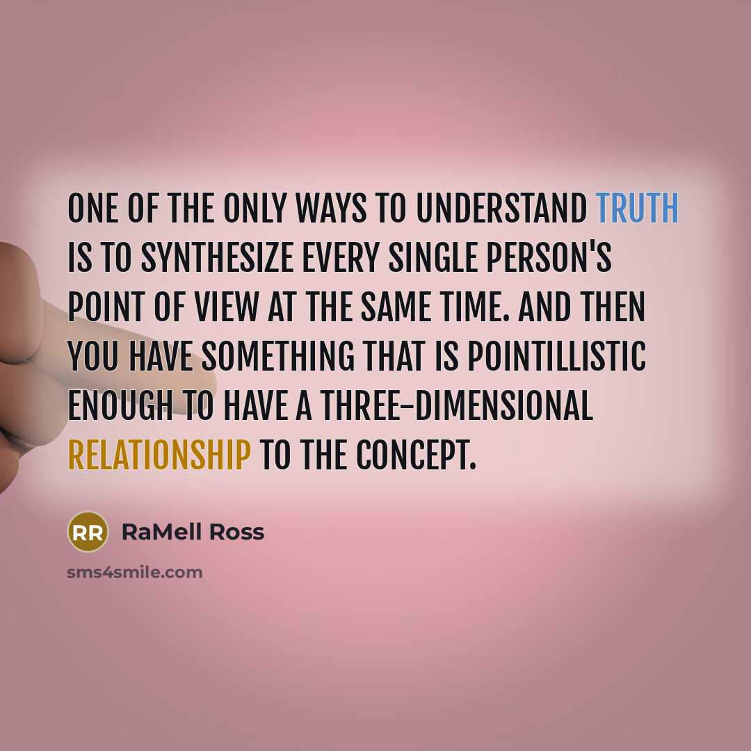 “One of the only ways to understand truth is to synthesize every single person's point of view at the same time. And then you have something that is pointillistic enough to have a three-dimensional relationship to the concept.” quote by RaMell Ross