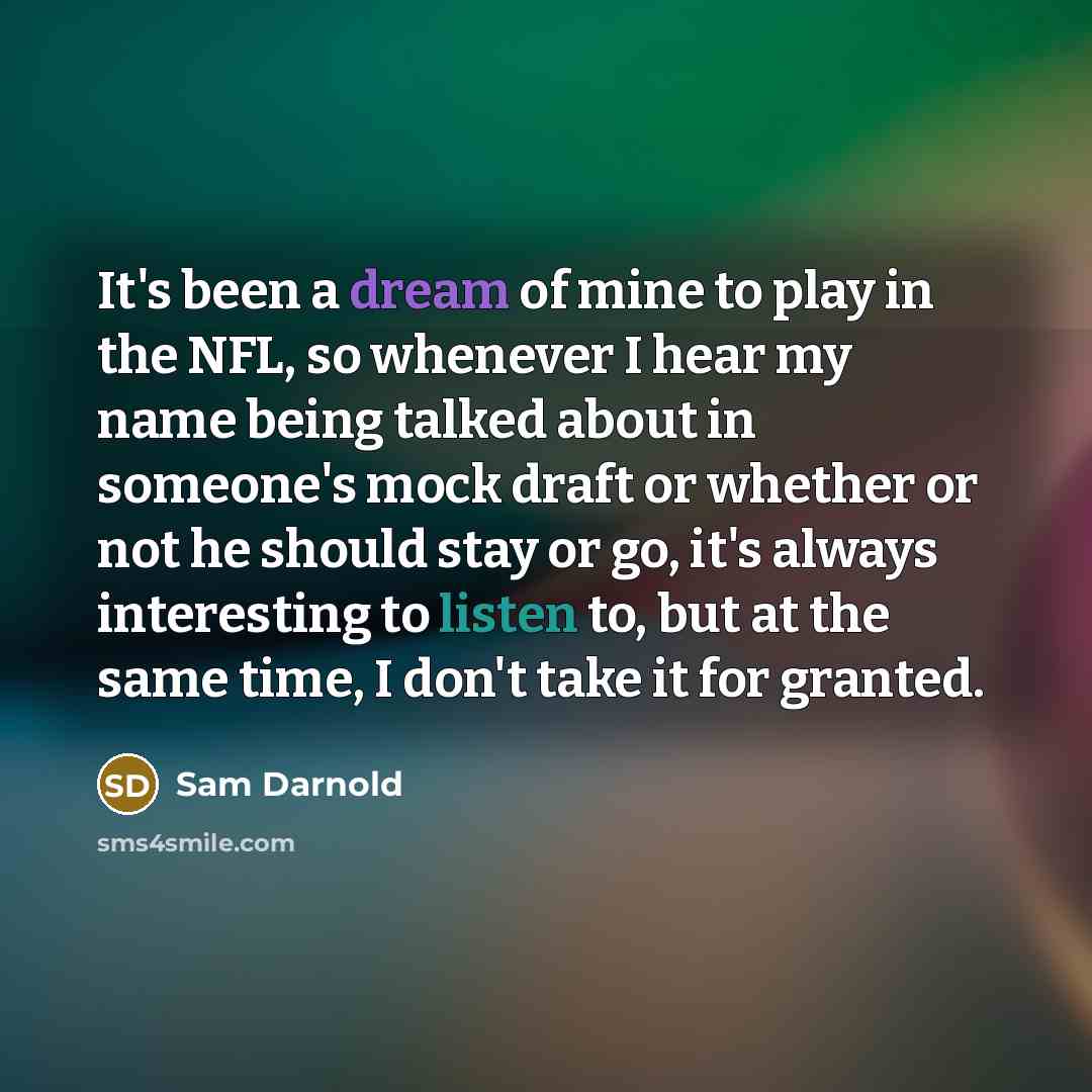 “It's been a dream of mine to play in the NFL, so whenever I hear my name being talked about in someone's mock draft or whether or not he should stay or go, it's always interesting to listen to, but at the same time, I don't take it for granted.” quote by Sam Darnold