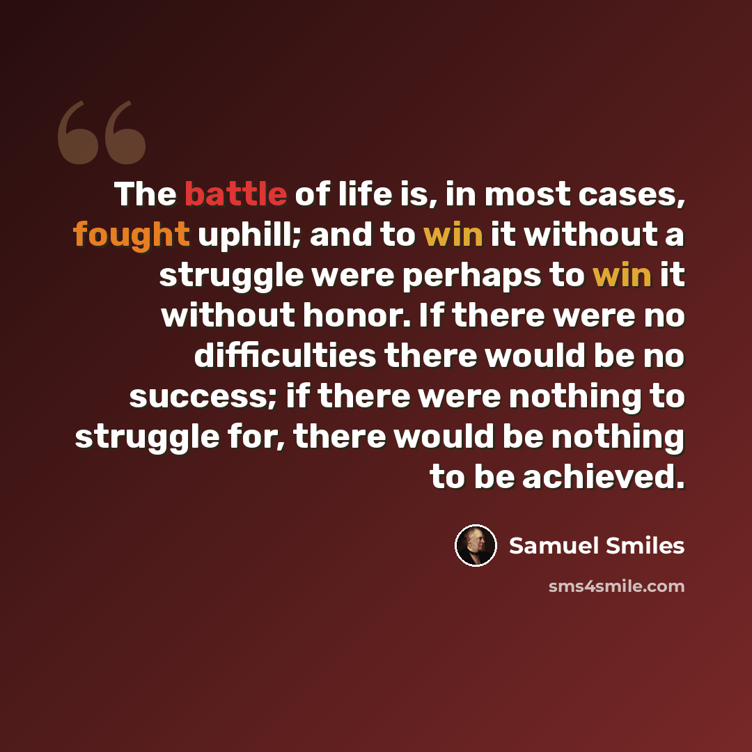 “The battle of life is, in most cases, fought uphill; and to win it without a struggle were perhaps to win it without honor. If there were no difficulties there would be no success; if there were nothing to struggle for, there would be nothing to be achieved.” quote by Samuel Smiles