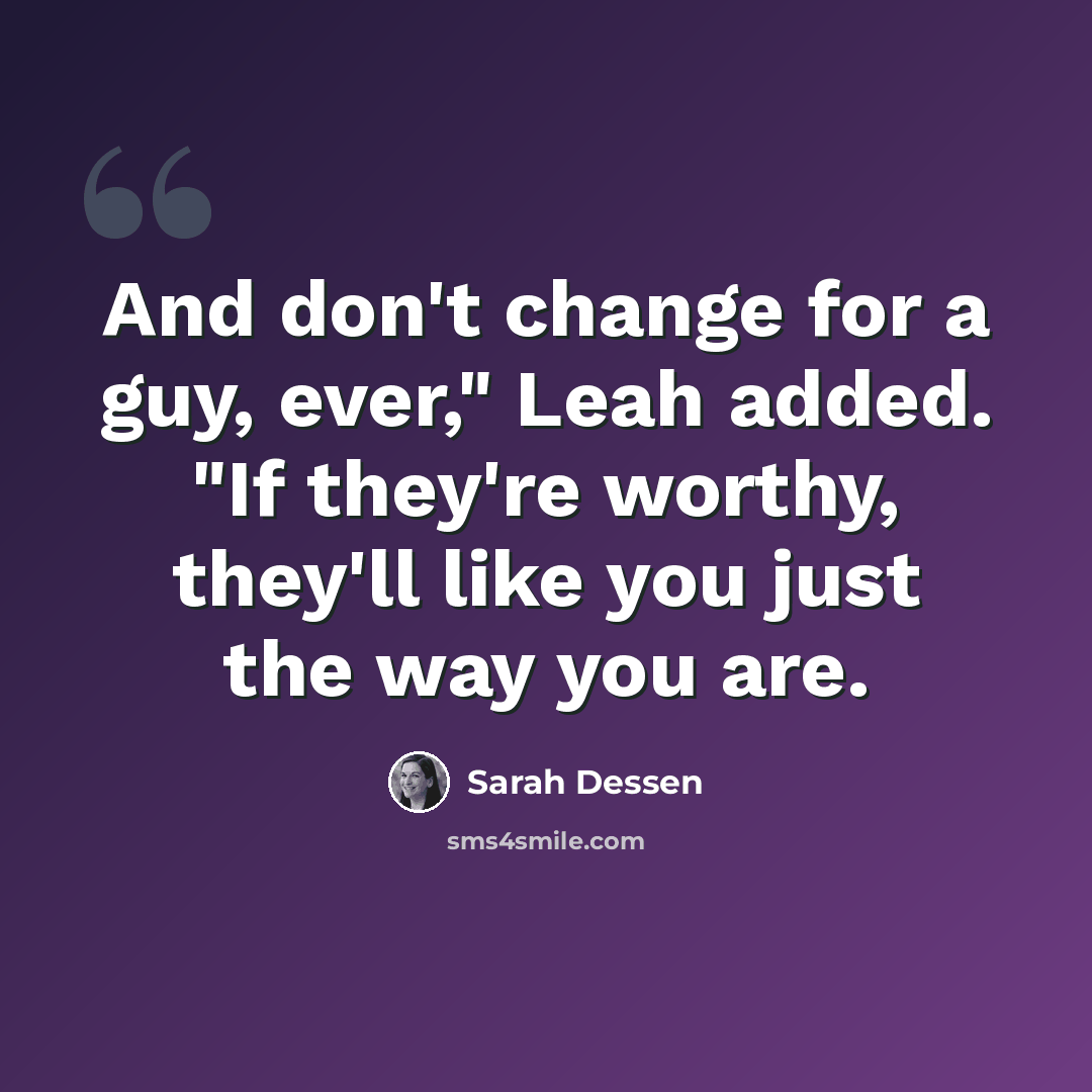 “And don't change for a guy, ever," Leah added. "If they're worthy, they'll like you just the way you are.” quote by Sarah Dessen