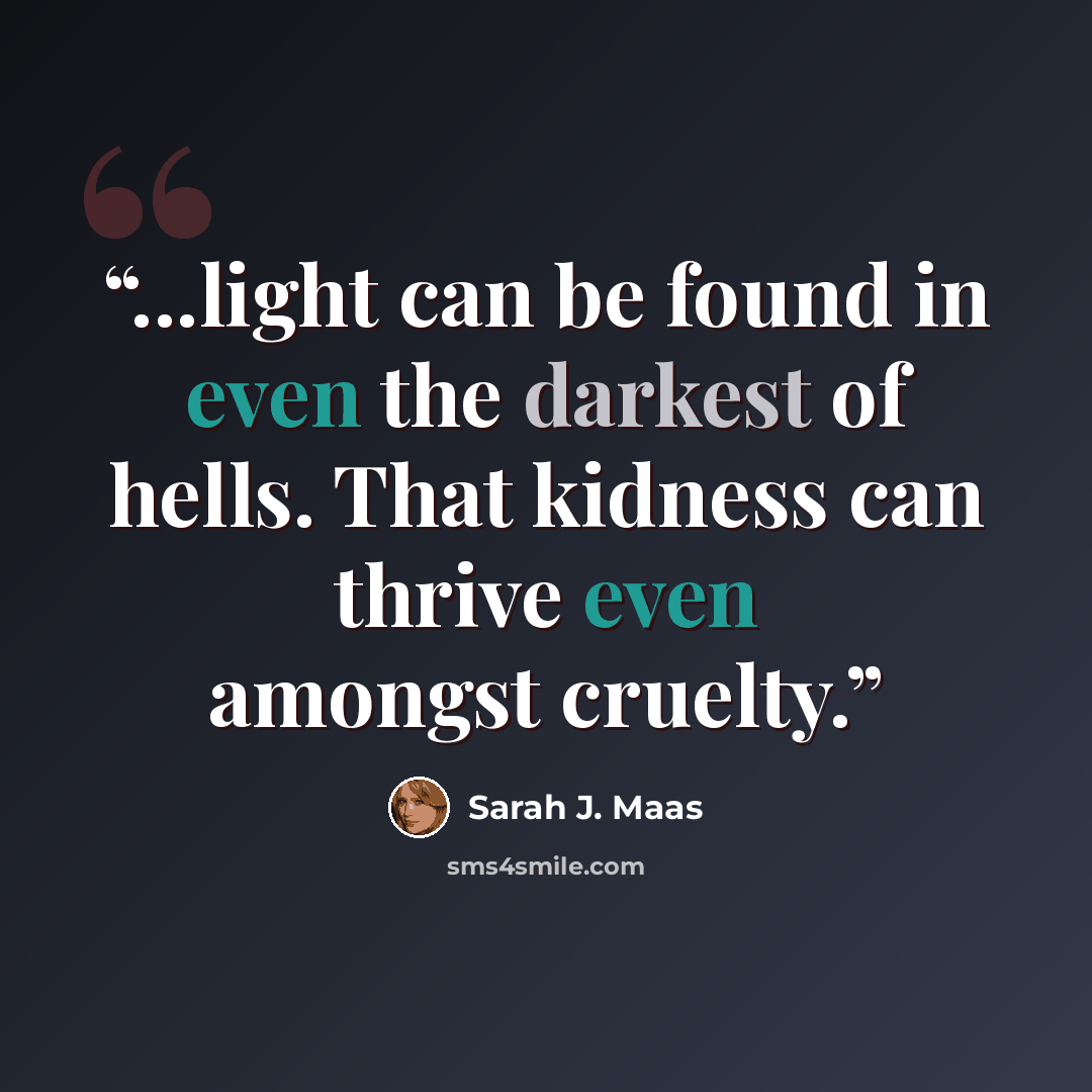 “...light can be found in even the darkest of hells. That kidness can thrive even amongst cruelty.” quote by Sarah J. Maas