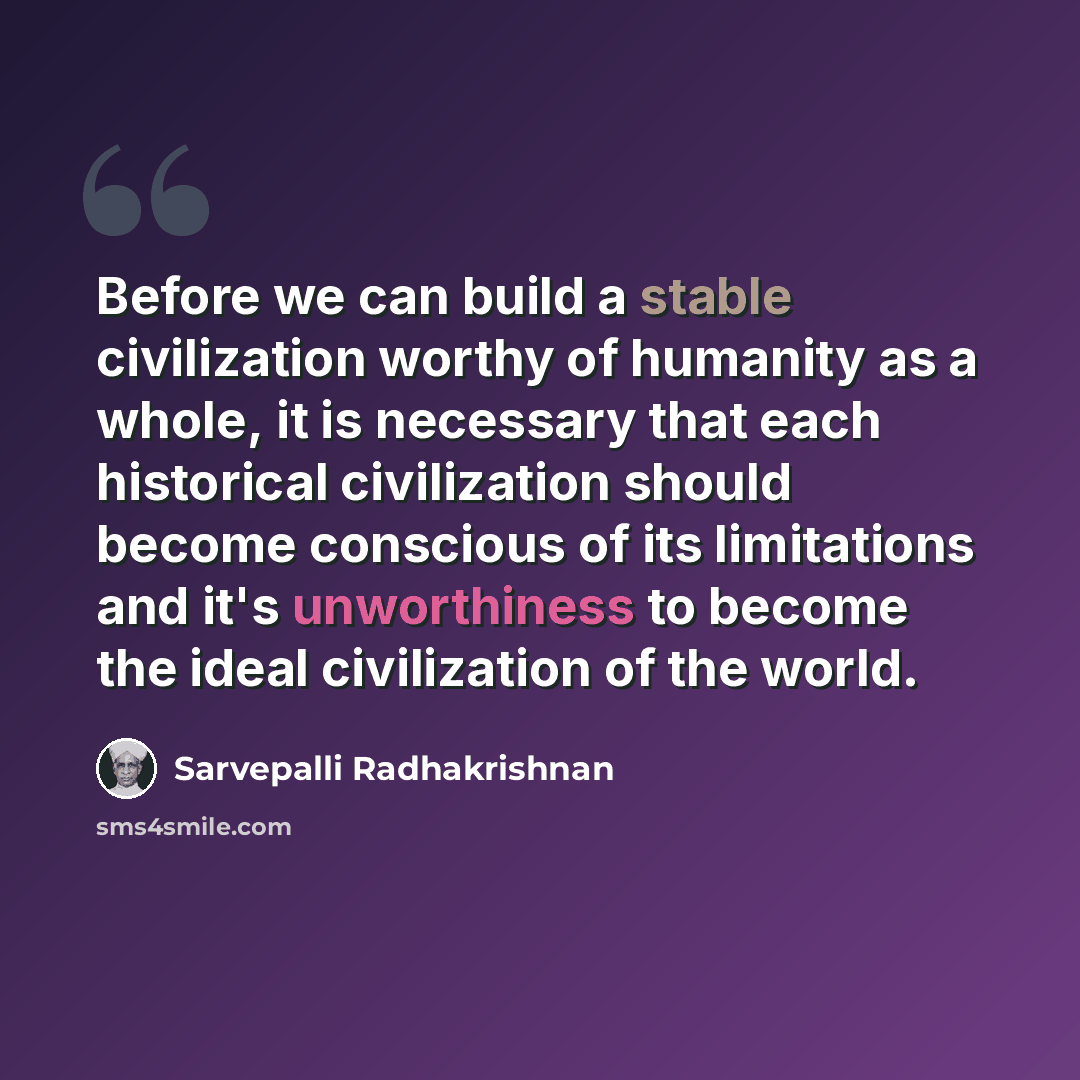 “Before we can build a stable civilization worthy of humanity as a whole, it is necessary that each historical civilization should become conscious of its limitations and it's unworthiness to become the ideal civilization of the world.” quote by Sarvepalli Radhakrishnan