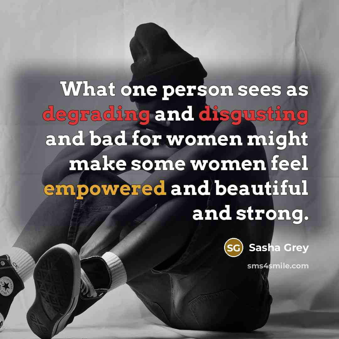 “What one person sees as degrading and disgusting and bad for women might make some women feel empowered and beautiful and strong.” quote by Sasha Grey