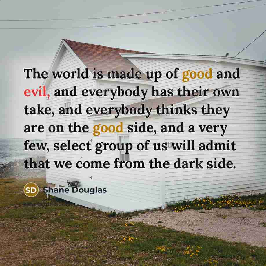 “The world is made up of good and evil, and everybody has their own take, and everybody thinks they are on the good side, and a very few, select group of us will admit that we come from the dark side.” quote by Shane Douglas