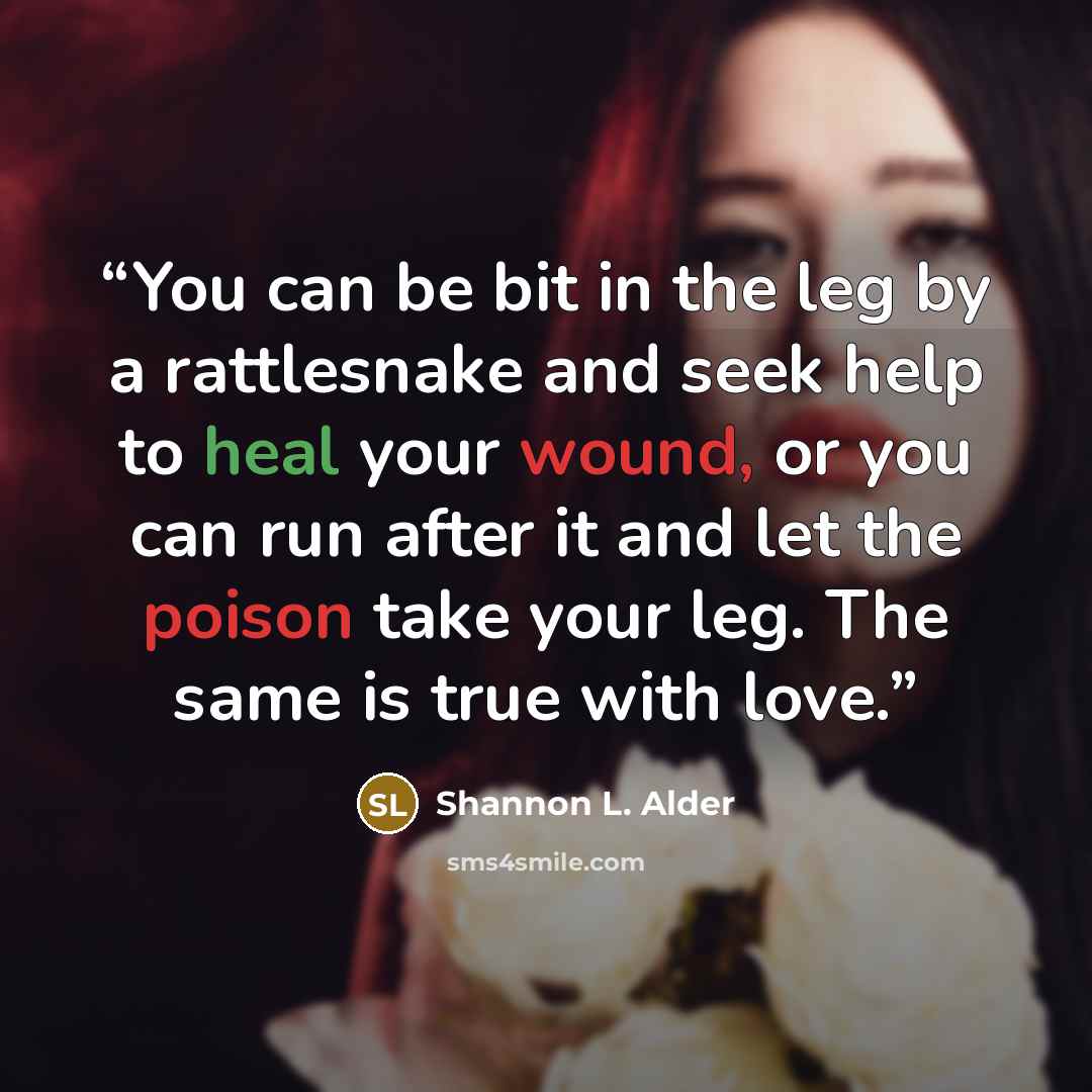 “You can be bit in the leg by a rattlesnake and seek help to heal your wound, or you can run after it and let the poison take your leg. The same is true with love.” quote by Shannon L. Alder