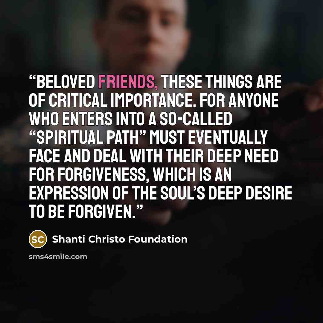 “Beloved friends, these things are of critical importance. For anyone who enters into a so-called “spiritual path” must eventually face and deal with their deep need for forgiveness, which is an expression of the soul’s deep desire to be forgiven.” quote by Shanti Christo Foundation