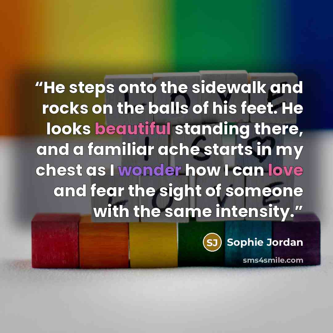 “He steps onto the sidewalk and rocks on the balls of his feet. He looks beautiful standing there, and a familiar ache starts in my chest as I wonder how I can love and fear the sight of someone with the same intensity.” quote by Sophie Jordan