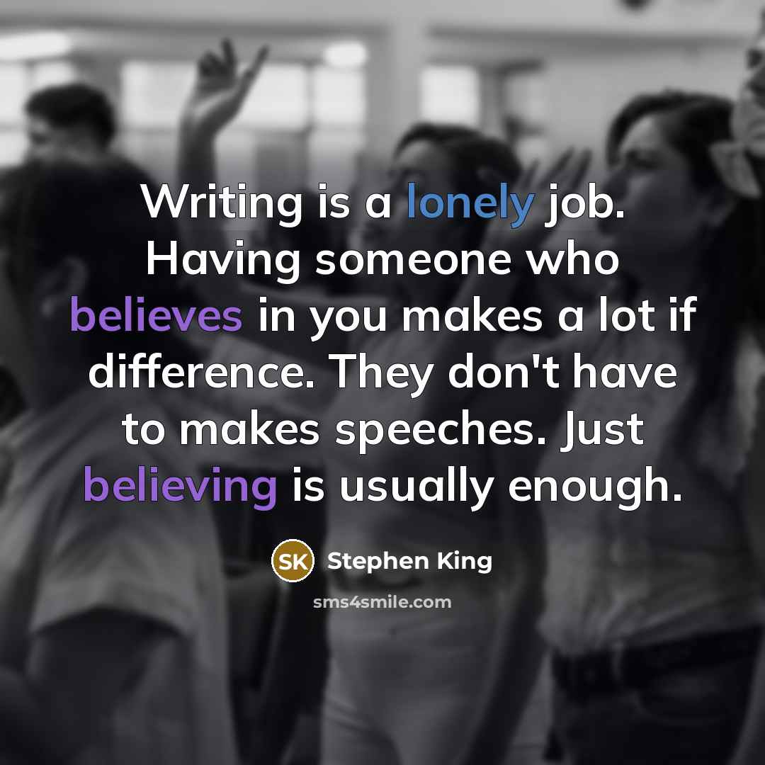 “Writing is a lonely job. Having someone who believes in you makes a lot if difference. They don't have to makes speeches. Just believing is usually enough.” quote by Stephen King