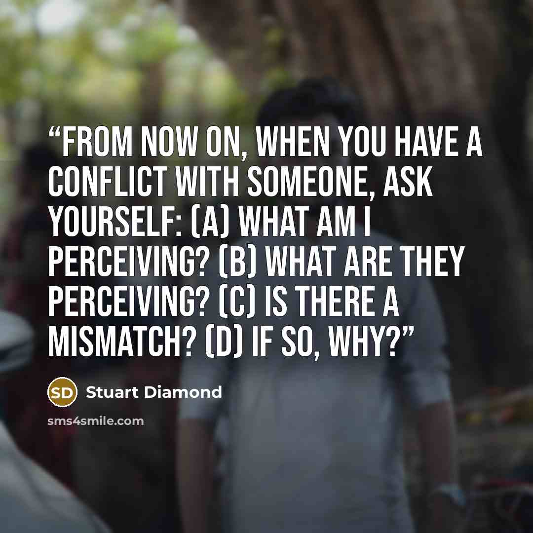 “From now on, when you have a conflict with someone, ask yourself: (a) What am I perceiving? (b) What are they perceiving? (c) Is there a mismatch? (d) If so, why?” quote by Stuart Diamond