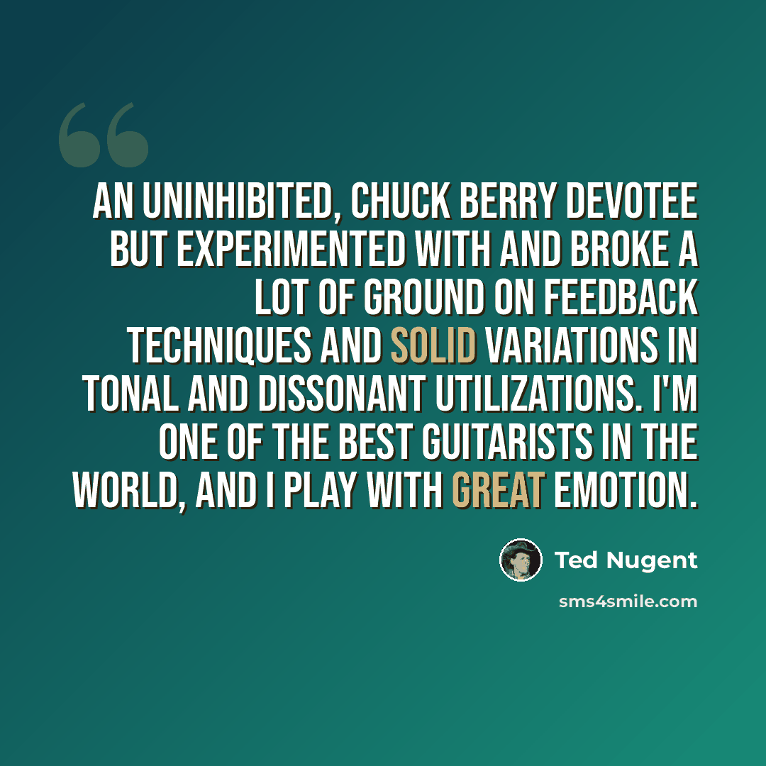 “An uninhibited, Chuck Berry devotee but experimented with and broke a lot of ground on feedback techniques and solid variations in tonal and dissonant utilizations. I'm one of the best guitarists in the world, and I play with great emotion.” quote by Ted Nugent