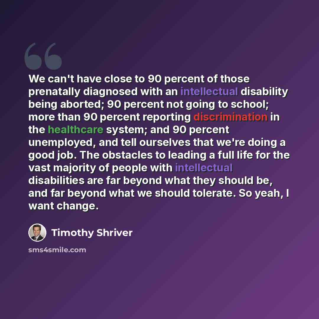 “We can't have close to 90 percent of those prenatally diagnosed with an intellectual disability being aborted; 90 percent not going to school; more than 90 percent reporting discrimination in the healthcare system; and 90 percent unemployed, and tell ourselves that we're doing a good job. The…” quote by Timothy Shriver