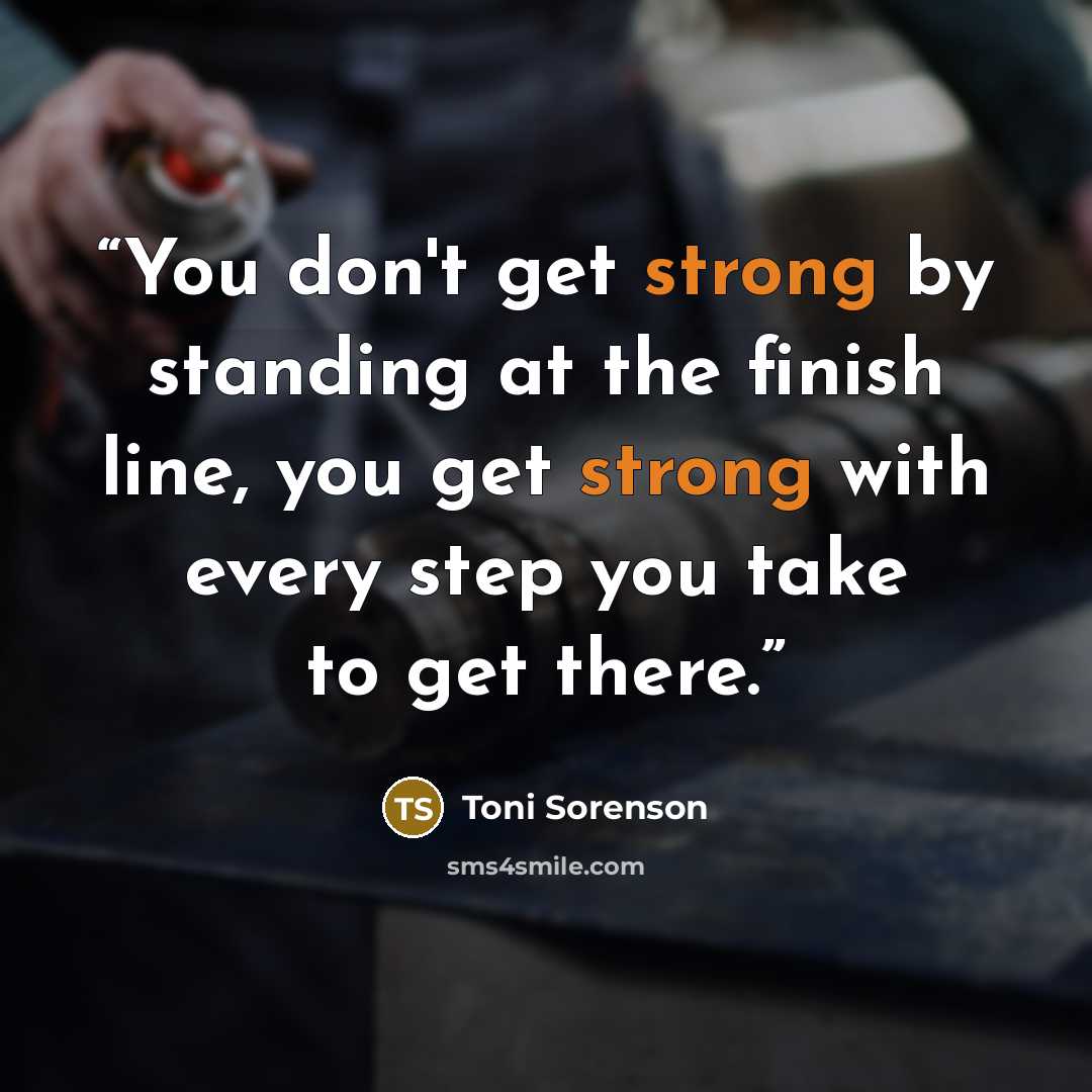 “You don't get strong by standing at the finish line, you get strong with every step you take to get there.” quote by Toni Sorenson