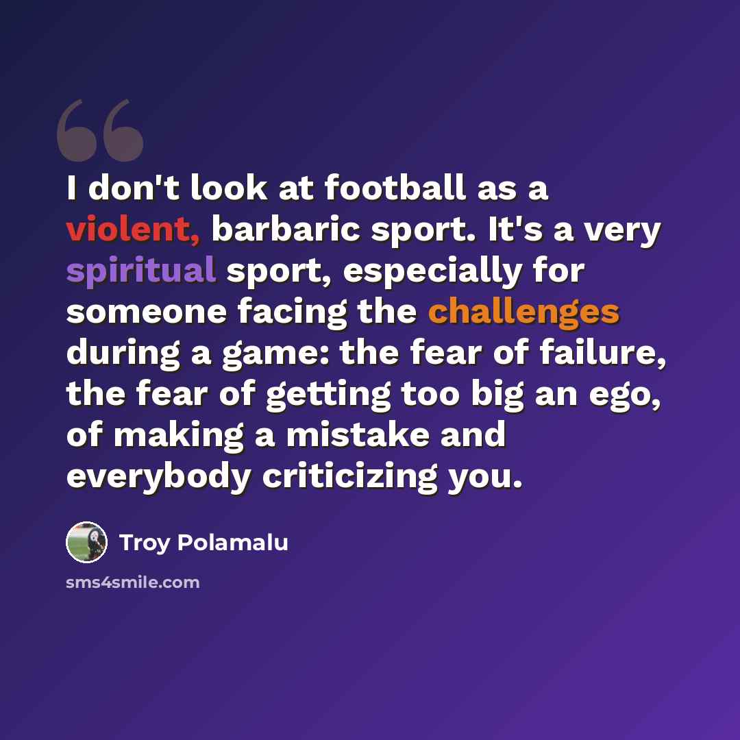“I don't look at football as a violent, barbaric sport. It's a very spiritual sport, especially for someone facing the challenges during a game: the fear of failure, the fear of getting too big an ego, of making a mistake and everybody criticizing you.” quote by Troy Polamalu