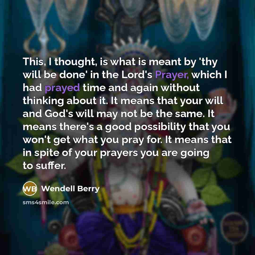 “This, I thought, is what is meant by 'thy will be done' in the Lord's Prayer, which I had prayed time and again without thinking about it. It means that your will and God's will may not be the same. It means there's a good possibility that you won't get what you pray for. It means that in spite of…” quote by Wendell Berry