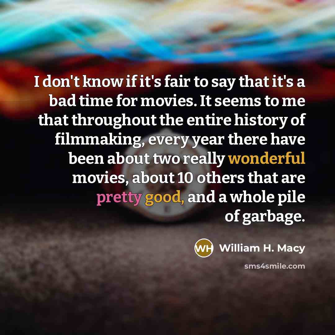 “I don't know if it's fair to say that it's a bad time for movies. It seems to me that throughout the entire history of filmmaking, every year there have been about two really wonderful movies, about 10 others that are pretty good, and a whole pile of garbage.” quote by William H. Macy