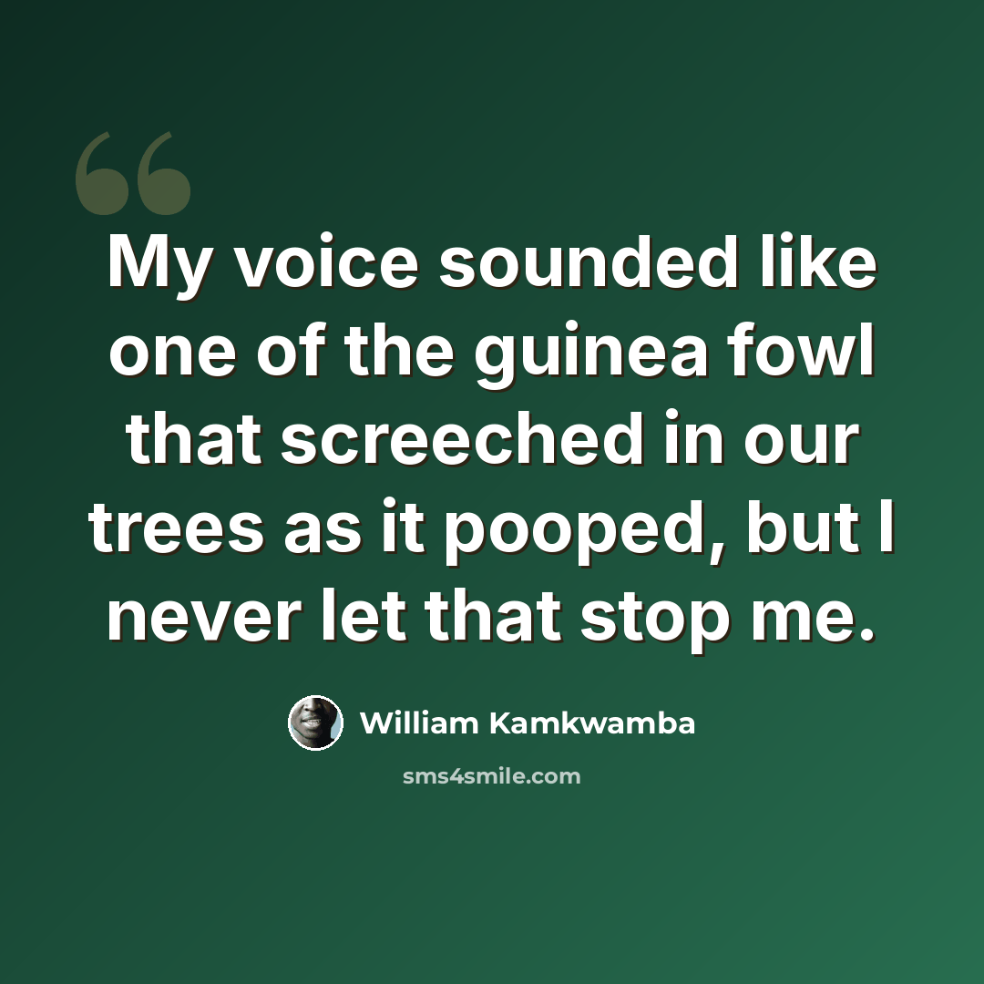 “My voice sounded like one of the guinea fowl that screeched in our trees as it pooped, but I never let that stop me.” quote by William Kamkwamba