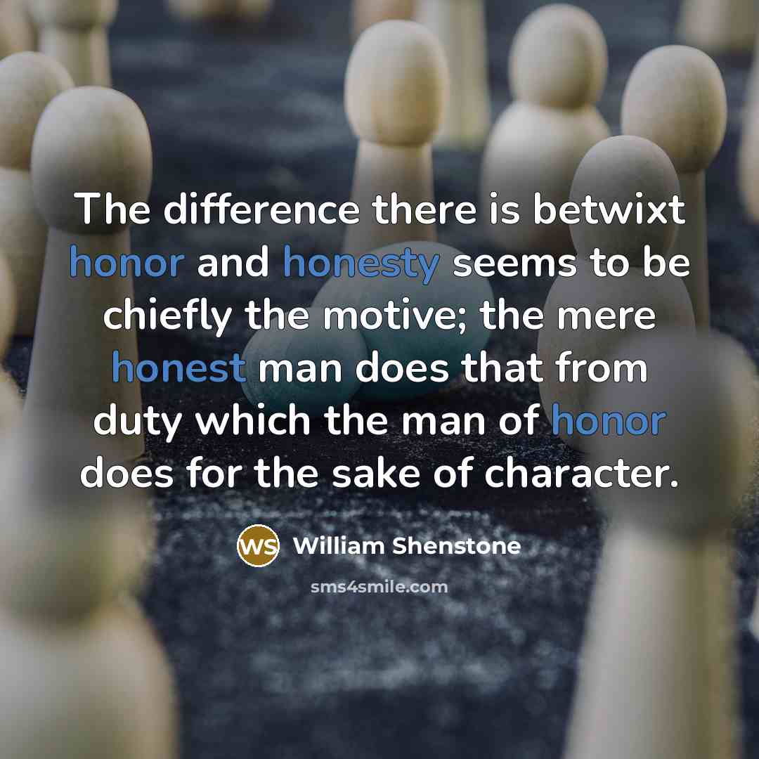 “The difference there is betwixt honor and honesty seems to be chiefly the motive; the mere honest man does that from duty which the man of honor does for the sake of character.” quote by William Shenstone