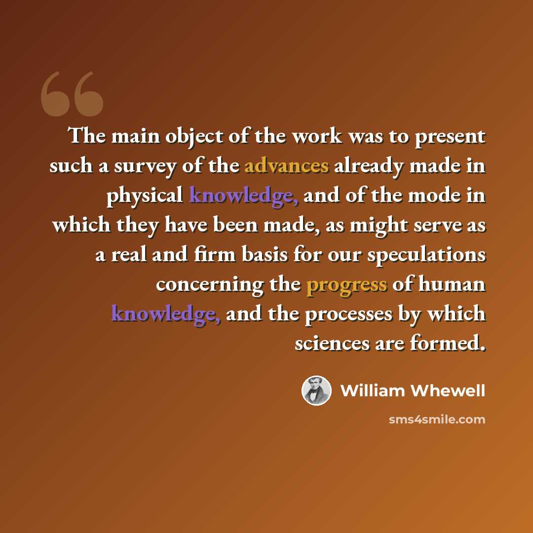 “The main object of the work was to present such a survey of the advances already made in physical knowledge, and of the mode in which they have been made, as might serve as a real and firm basis for our speculations concerning the progress of human knowledge, and the processes by which sciences…” quote by William Whewell