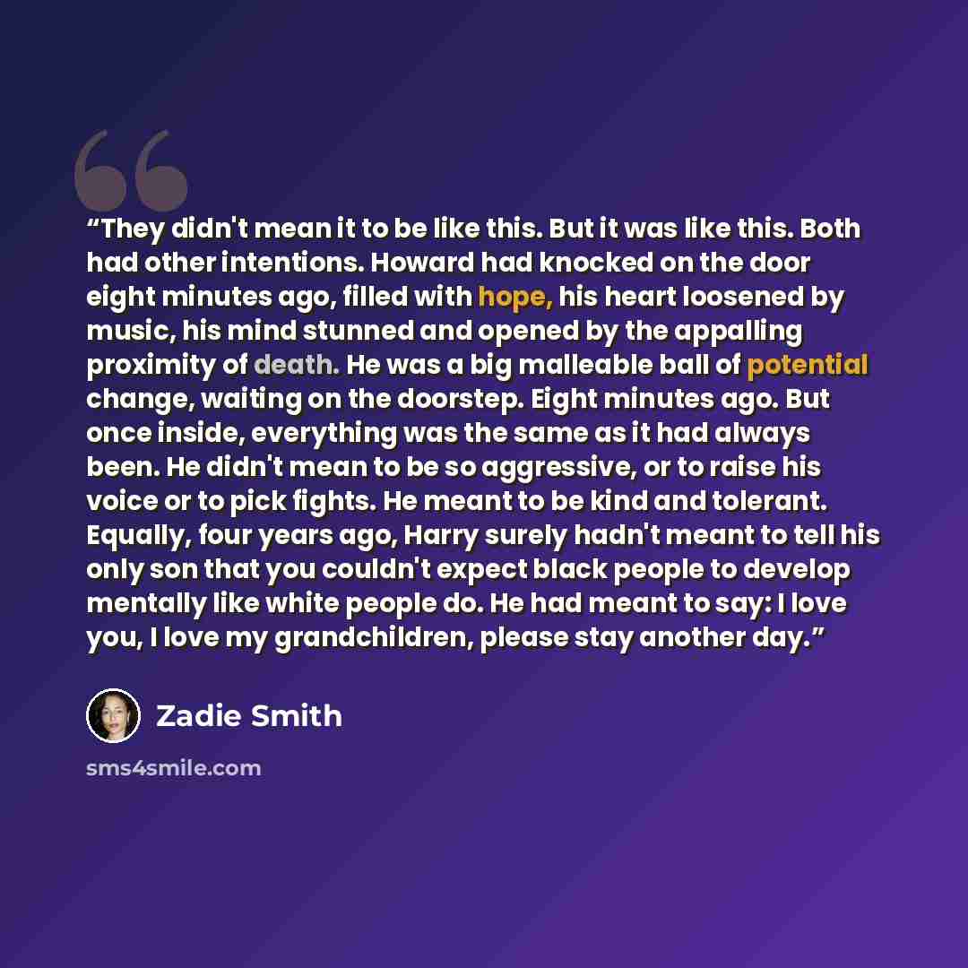 “They didn't mean it to be like this. But it was like this. Both had other intentions. Howard had knocked on the door eight minutes ago, filled with hope, his heart loosened by music, his mind stunned and opened by the appalling proximity of death. He was a big malleable ball of potential change…” quote by Zadie Smith