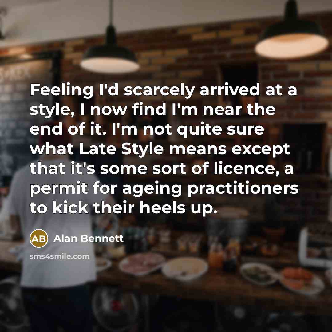 “Feeling I'd scarcely arrived at a style, I now find I'm near the end of it. I'm not quite sure what Late Style means except that it's some sort of licence, a permit for ageing practitioners to kick their heels up.” quote by Alan Bennett