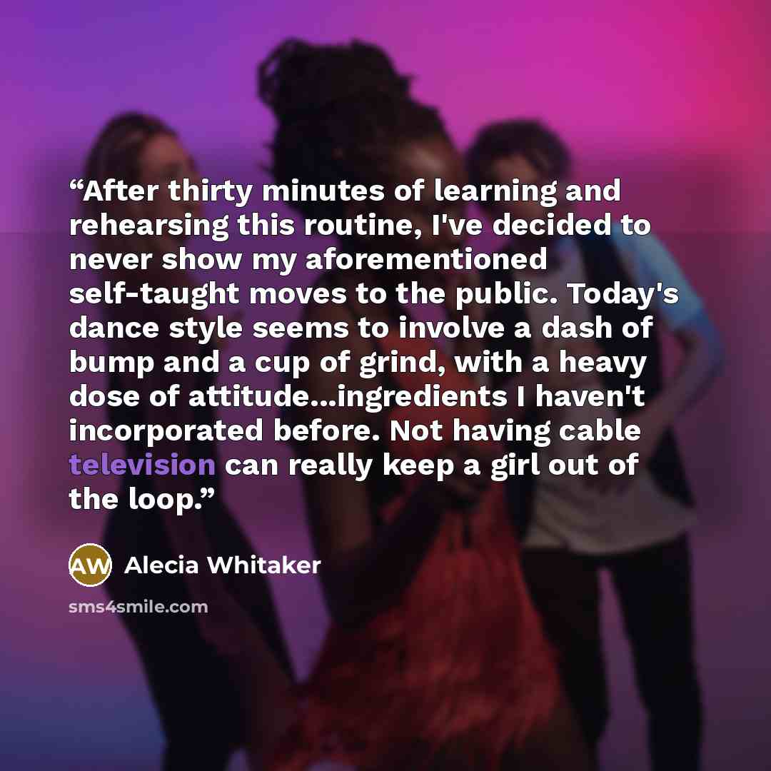 “After thirty minutes of learning and rehearsing this routine, I've decided to never show my aforementioned self-taught moves to the public. Today's dance style seems to involve a dash of bump and a cup of grind, with a heavy dose of attitude...ingredients I haven't incorporated before. Not having…” quote by Alecia Whitaker