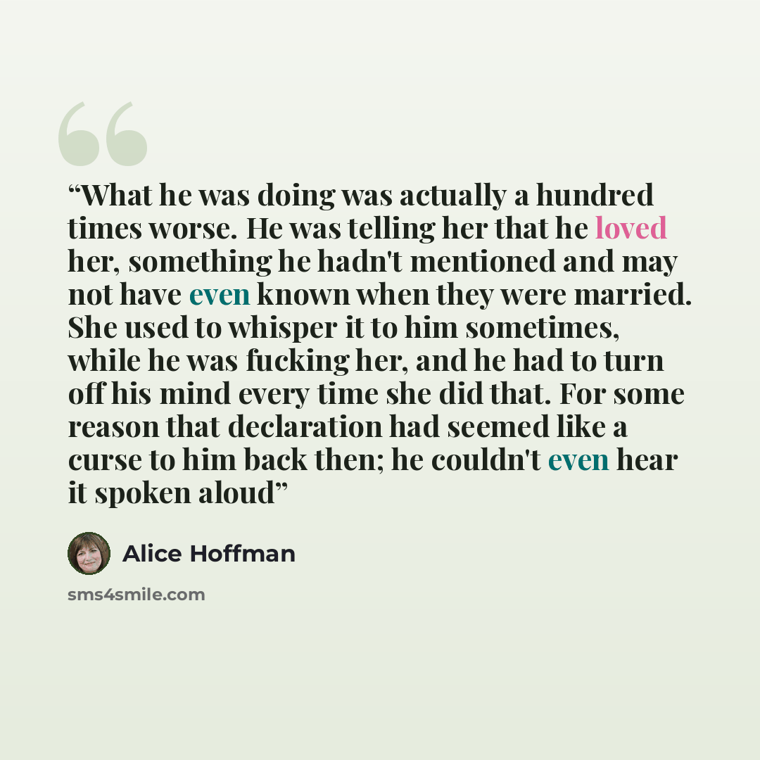 “What he was doing was actually a hundred times worse. He was telling her that he loved her, something he hadn't mentioned and may not have even known when they were married. She used to whisper it to him sometimes, while he was fucking her, and he had to turn off his mind every time she did that…” quote by Alice Hoffman