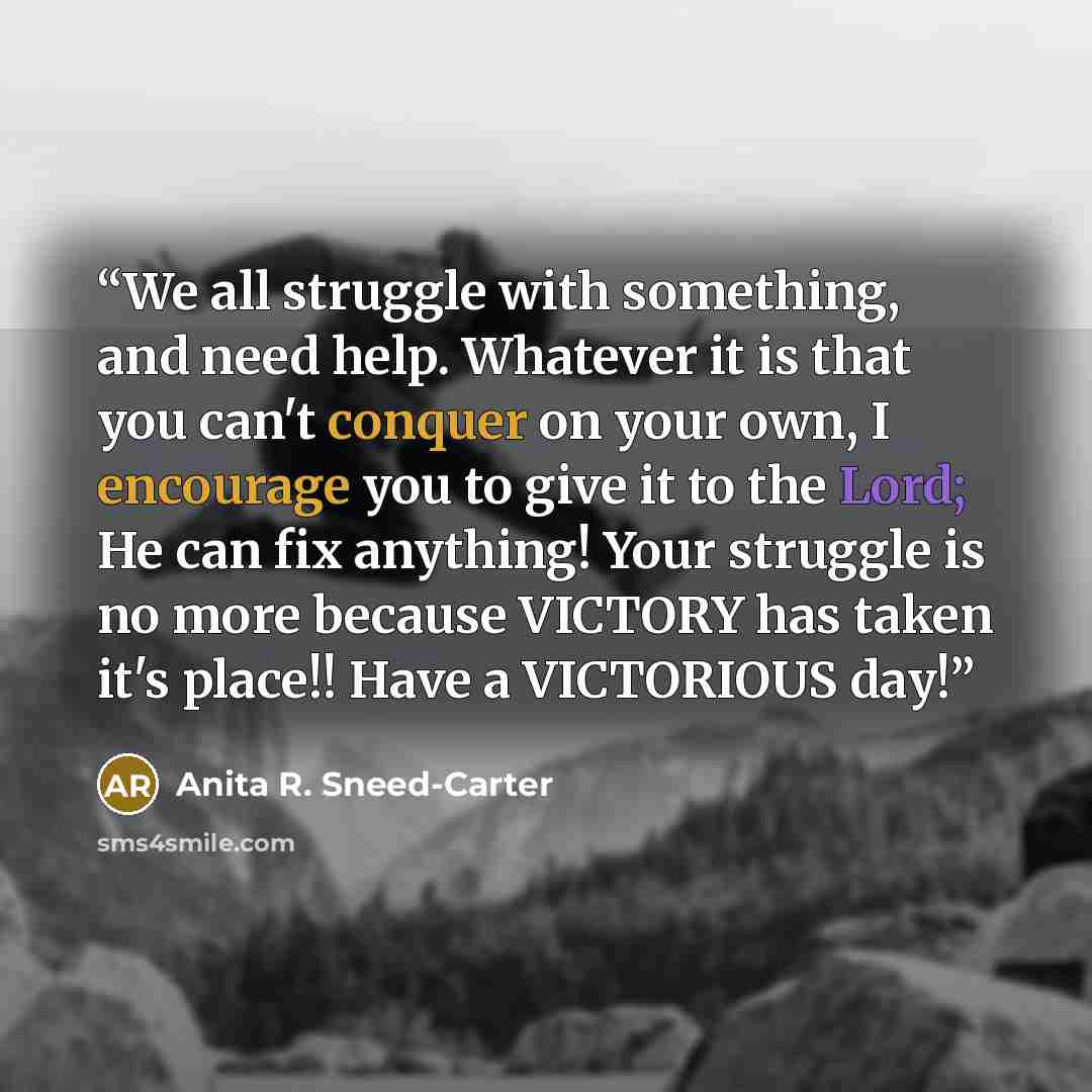 “We all struggle with something, and need help. Whatever it is that you can't conquer on your own, I encourage you to give it to the Lord; He can fix anything! Your struggle is no more because VICTORY has taken it's place!! Have a VICTORIOUS day!” quote by Anita R. Sneed-Carter