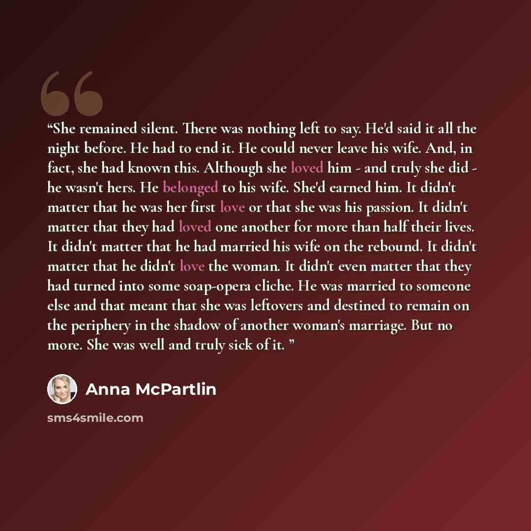 “She remained silent. There was nothing left to say. He'd said it all the night before. He had to end it. He could never leave his wife. And, in fact, she had known this. Although she loved him - and truly she did - he wasn't hers. He belonged to his wife. She'd earned him. It didn't matter that he…” quote by Anna McPartlin