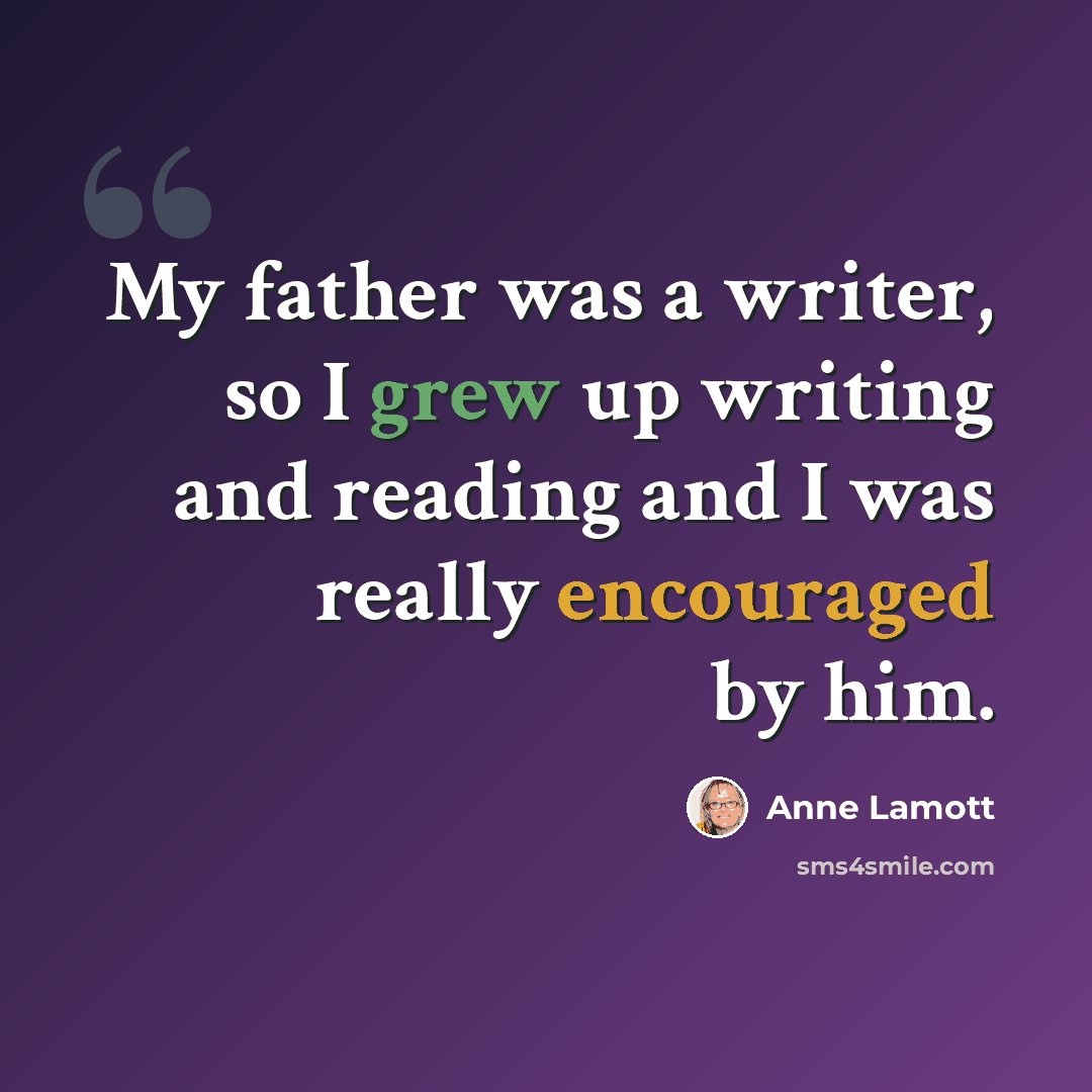 “My father was a writer, so I grew up writing and reading and I was really encouraged by him.” quote by Anne Lamott
