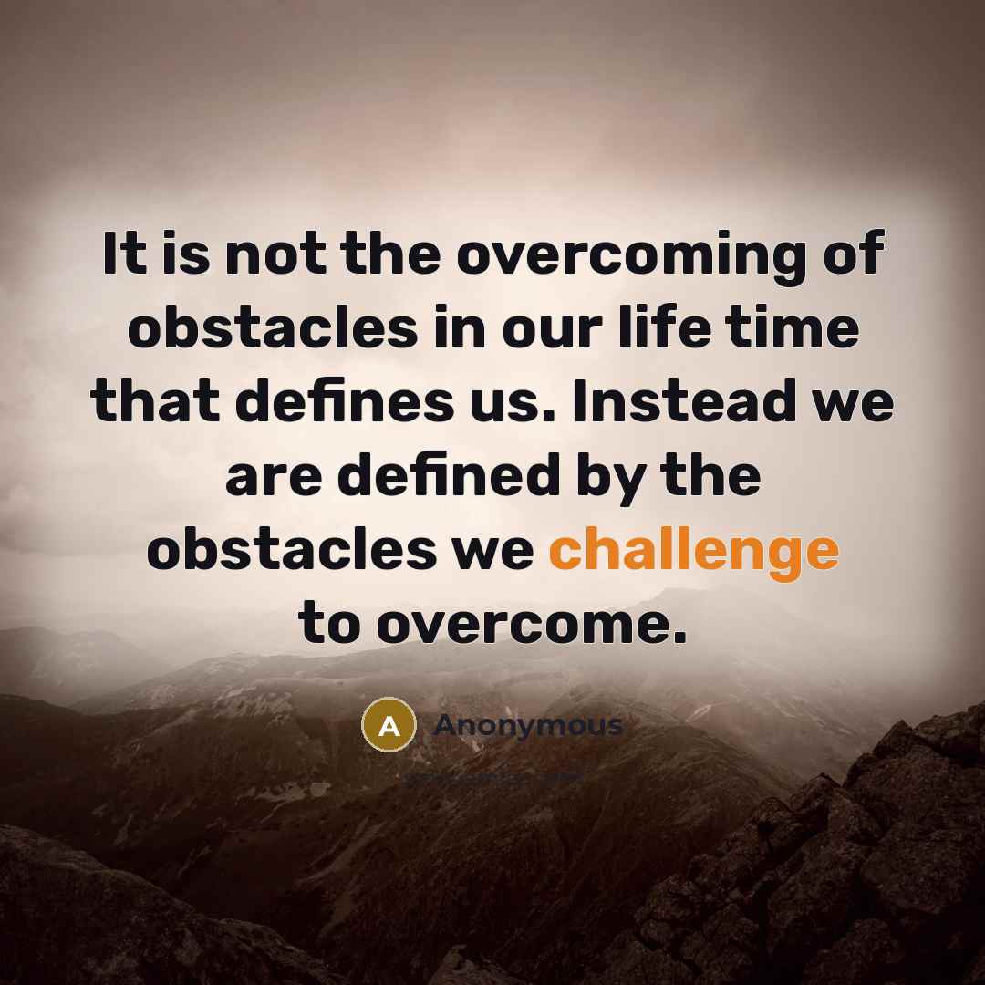 “It is not the overcoming of obstacles in our life time that defines us. Instead we are defined by the obstacles we challenge to overcome.” quote by Anonymous