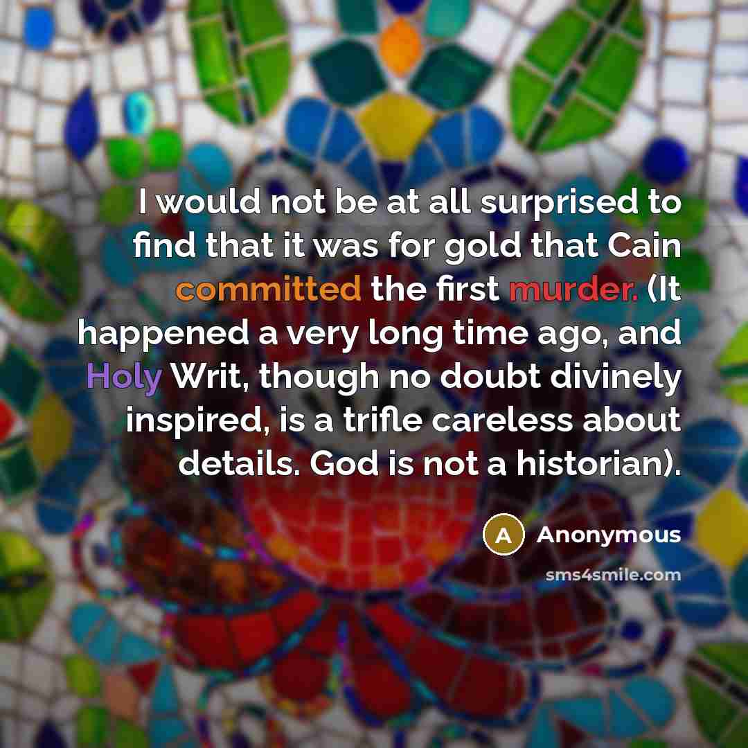 “I would not be at all surprised to find that it was for gold that Cain committed the first murder. (It happened a very long time ago, and Holy Writ, though no doubt divinely inspired, is a trifle careless about details. God is not a historian).” quote by Anonymous