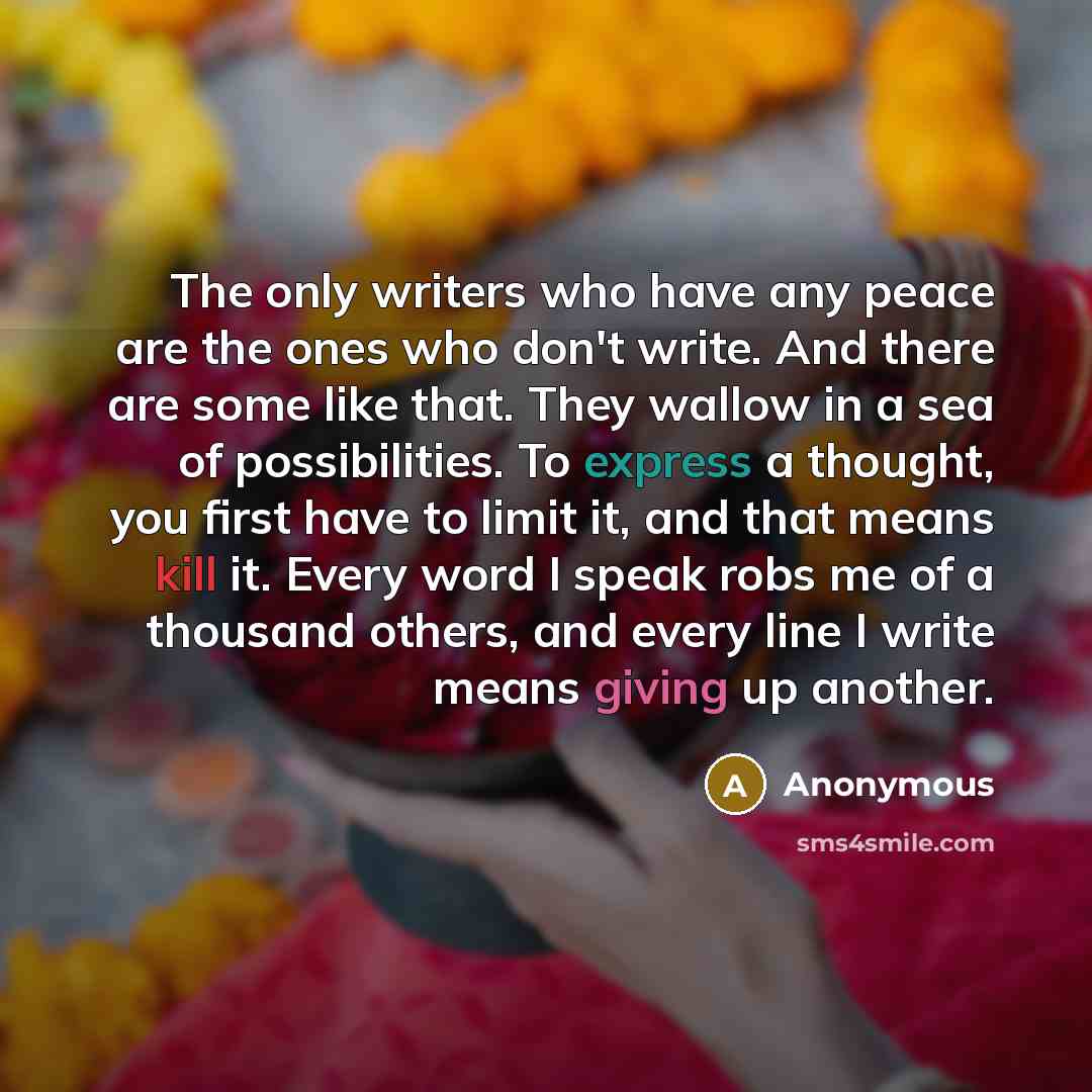 “The only writers who have any peace are the ones who don't write. And there are some like that. They wallow in a sea of possibilities. To express a thought, you first have to limit it, and that means kill it. Every word I speak robs me of a thousand others, and every line I write means giving up…” quote by Anonymous
