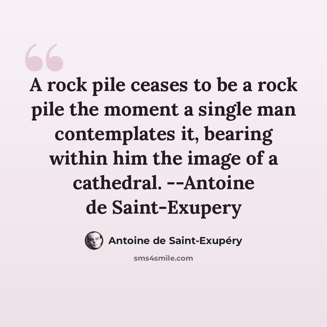 “A rock pile ceases to be a rock pile the moment a single man contemplates it, bearing within him the image of a cathedral. --Antoine de Saint-Exupery” quote by Antoine De Saint-Exupery