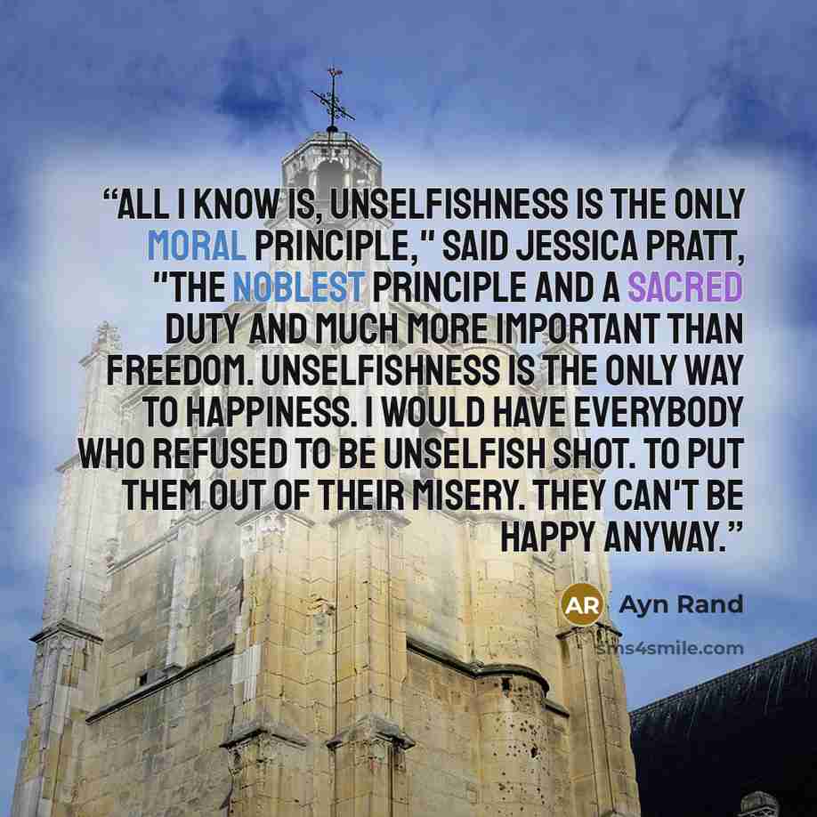“All I know is, unselfishness is the only moral principle," said Jessica Pratt, "the noblest principle and a sacred duty and much more important than freedom. Unselfishness is the only way to happiness. I would have everybody who refused to be unselfish shot. To put them out of their misery. They…” quote by Ayn Rand