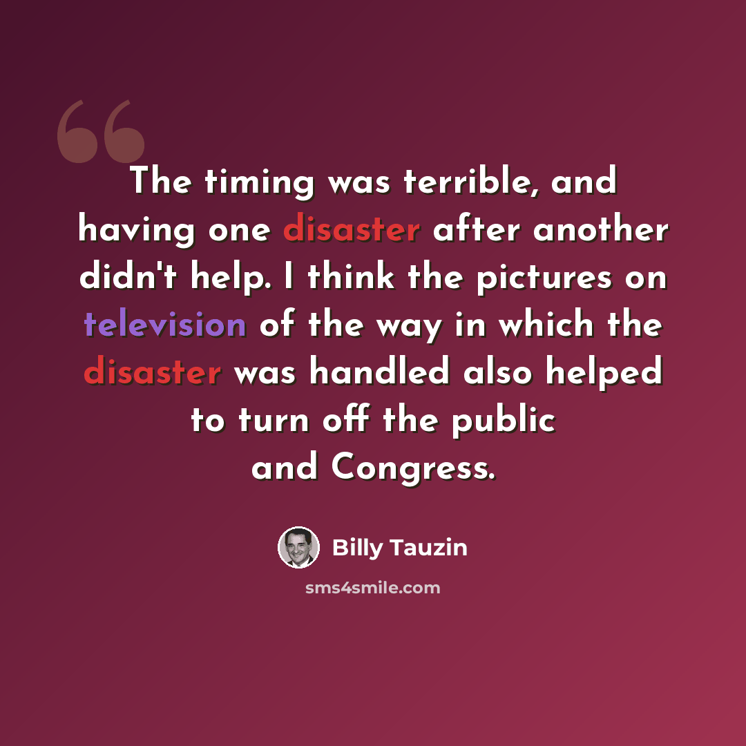 “The timing was terrible, and having one disaster after another didn't help. I think the pictures on television of the way in which the disaster was handled also helped to turn off the public and Congress.” quote by Billy Tauzin